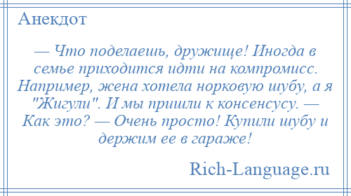 
    — Что поделаешь, дружище! Иногда в семье приходится идти на компромисс. Например, жена хотела норковую шубу, а я Жигули . И мы пришли к консенсусу. — Как это? — Очень просто! Купили шубу и держим ее в гараже!