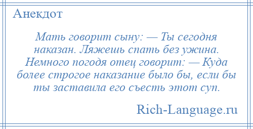 
    Мать говорит сыну: — Ты сегодня наказан. Ляжешь спать без ужина. Немного погодя отец говорит: — Куда более строгое наказание было бы, если бы ты заставила его съесть этот суп.