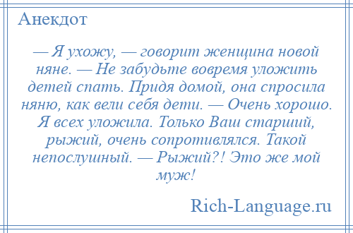 
    — Я ухожу, — говорит женщина новой няне. — Не забудьте вовремя уложить детей спать. Придя домой, она спросила няню, как вели себя дети. — Очень хорошо. Я всех уложила. Только Ваш старший, рыжий, очень сопротивлялся. Такой непослушный. — Рыжий?! Это же мой муж!