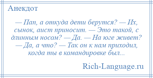 
    — Пап, а откуда дети берутся? — Их, сынок, аист приносит. — Это такой, с длинным носом? — Да. — На юге живет? — Да, а что? — Так он к нам приходил, когда ты в командировке был...