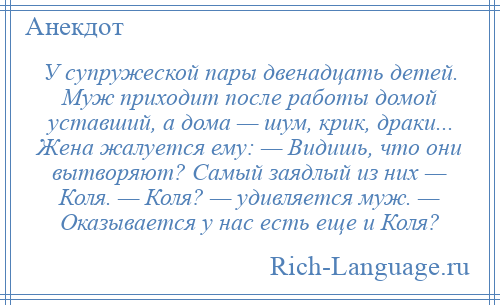 
    У супружеской пары двенадцать детей. Муж приходит после работы домой уставший, а дома — шум, крик, драки... Жена жалуется ему: — Видишь, что они вытворяют? Самый заядлый из них — Коля. — Коля? — удивляется муж. — Оказывается у нас есть еще и Коля?
