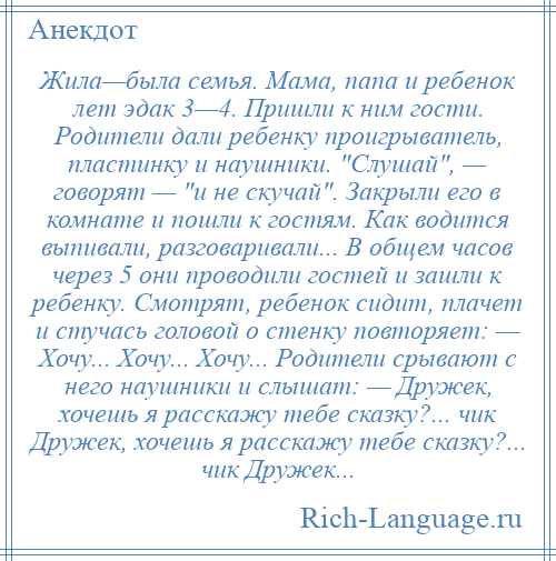 
    Жила—была семья. Мама, папа и ребенок лет эдак 3—4. Пришли к ним гости. Родители дали ребенку проигрыватель, пластинку и наушники. Слушай , — говорят — и не скучай . Закрыли его в комнате и пошли к гостям. Как водится выпивали, разговаривали... В общем часов через 5 они проводили гостей и зашли к ребенку. Смотрят, ребенок сидит, плачет и стучась головой о стенку повторяет: — Хочу... Хочу... Хочу... Родители срывают с него наушники и слышат: — Дружек, хочешь я расскажу тебе сказку?... чик Дружек, хочешь я расскажу тебе сказку?... чик Дружек...