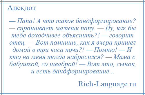 
    — Папа! А что такое бандформирование? — спрашивает мальчик папу. — Ну, как бы тебе доходчивее объяснить?! — говорит отец. — Вот помнишь, как я вчера пришел домой в три часа ночи?! — Помню! — И кто на меня тогда набросился? — Мама с бабушкой, со шваброй! — Вот это, сынок, и есть бандформирование...