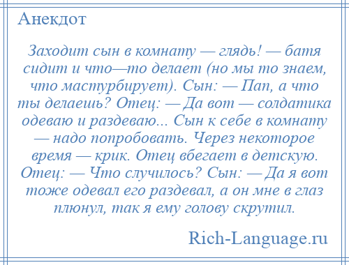 
    Заходит сын в комнату — глядь! — батя сидит и что—то делает (но мы то знаем, что мастурбирует). Сын: — Пап, а что ты делаешь? Отец: — Да вот — солдатика одеваю и раздеваю... Сын к себе в комнату — надо попробовать. Через некоторое время — крик. Отец вбегает в детскую. Отец: — Что случилось? Сын: — Да я вот тоже одевал его раздевал, а он мне в глаз плюнул, так я ему голову скрутил.