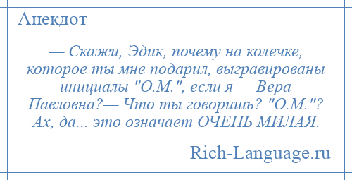 
    — Скажи, Эдик, почему на колечке, которое ты мне подарил, выгравированы инициалы О.М. , если я — Вера Павловна?— Что ты говоришь? О.М. ? Ах, да... это означает ОЧЕНЬ МИЛАЯ.