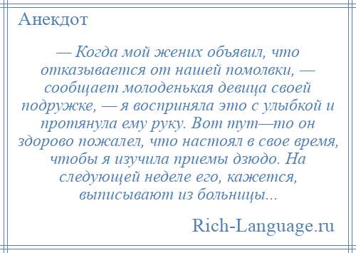 
    — Когда мой жених объявил, что отказывается от нашей помолвки, — сообщает молоденькая девица своей подружке, — я восприняла это с улыбкой и протянула ему руку. Вот тут—то он здорово пожалел, что настоял в свое время, чтобы я изучила приемы дзюдо. На следующей неделе его, кажется, выписывают из больницы...