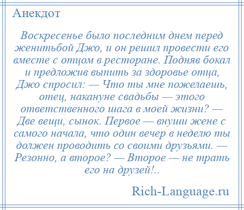 
    Воскресенье было последним днем перед женитьбой Джо, и он решил провести его вместе с отцом в ресторане. Подняв бокал и предложив выпить за здоровье отца, Джо спросил: — Что ты мне пожелаешь, отец, накануне свадьбы — этого ответственного шага в моей жизни? — Две вещи, сынок. Первое — внуши жене с самого начала, что один вечер в неделю ты должен проводить со своими друзьями. — Резонно, а второе? — Второе — не трать его на друзей!..