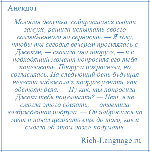 
    Молодая девушка, собиравшаяся выйти замуж, решила испытать своего возлюбленного на верность. — Я хочу, чтобы ты сегодня вечером прогулялась с Джеком, — сказала она подруге, — и в подходящий момент попросила его тебя поцеловать. Подруга покраснела, но согласилась. На следующий день будущая невеста забежала к подруге узнать, как обстоят дела. — Ну как, ты попросила Джека тебя поцеловать? — Нет, я не смогла этого сделать, — ответила возбужденная подруга. — Он набросился на меня и начал целовать еще до того, как я смогла об этом даже подумать.
