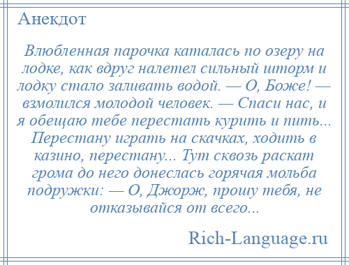 
    Влюбленная парочка каталась по озеру на лодке, как вдруг налетел сильный шторм и лодку стало заливать водой. — О, Боже! — взмолился молодой человек. — Спаси нас, и я обещаю тебе перестать курить и пить... Перестану играть на скачках, ходить в казино, перестану... Тут сквозь раскат грома до него донеслась горячая мольба подружки: — О, Джорж, прошу тебя, не отказывайся от всего...