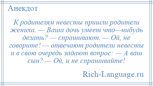 
    К родителям невесты пришли родители жениха. — Ваша дочь умеет что—нибудь делать? — спрашивают. — Ой, не говорите! — отвечают родители невесты и в свою очередь задают вопрос: — А ваш сын? — Ой, и не спрашивайте!