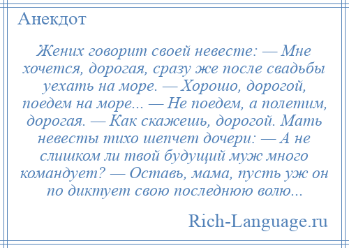 
    Жених говорит своей невесте: — Мне хочется, дорогая, сразу же после свадьбы уехать на море. — Хорошо, дорогой, поедем на море... — Не поедем, а полетим, дорогая. — Как скажешь, дорогой. Мать невесты тихо шепчет дочери: — А не слишком ли твой будущий муж много командует? — Оставь, мама, пусть уж он по диктует свою последнюю волю...