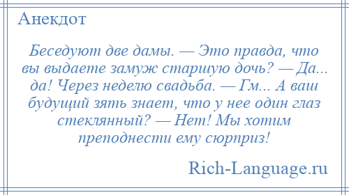 
    Беседуют две дамы. — Это правда, что вы выдаете замуж старшую дочь? — Да... да! Через неделю свадьба. — Гм... А ваш будущий зять знает, что у нее один глаз стеклянный? — Нет! Мы хотим преподнести ему сюрприз!