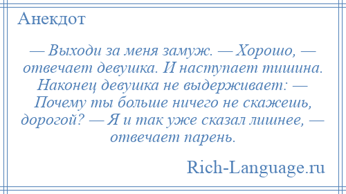 
    — Выходи за меня замуж. — Хорошо, — отвечает девушка. И наступает тишина. Наконец девушка не выдерживает: — Почему ты больше ничего не скажешь, дорогой? — Я и так уже сказал лишнее, — отвечает парень.