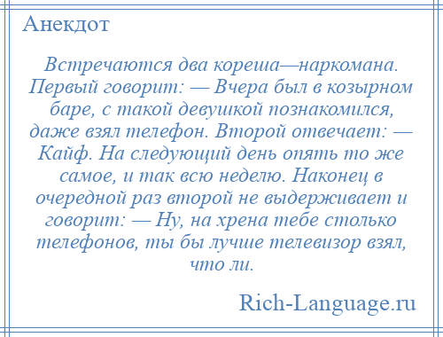 
    Встречаются два кореша—наркомана. Первый говорит: — Вчера был в козырном баре, с такой девушкой познакомился, даже взял телефон. Второй отвечает: — Кайф. На следующий день опять то же самое, и так всю неделю. Наконец в очередной раз второй не выдерживает и говорит: — Ну, на хрена тебе столько телефонов, ты бы лучше телевизор взял, что ли.