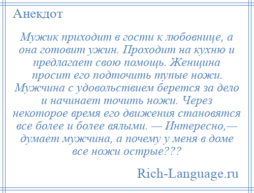 
    Мужик приходит в гости к любовнице, а она готовит ужин. Проходит на кухню и предлагает свою помощь. Женщина просит его подточить тупые ножи. Мужчина с удовольствием берется за дело и начинает точить ножи. Через некоторое время его движения становятся все более и более вялыми. — Интересно,— думает мужчина, а почему у меня в доме все ножи острые???