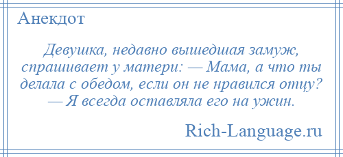 
    Девушка, недавно вышедшая замуж, спрашивает у матери: — Мама, а что ты делала с обедом, если он не нравился отцу? — Я всегда оставляла его на ужин.