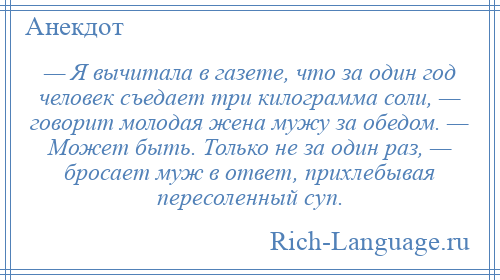 
    — Я вычитала в газете, что за один год человек съедает три килограмма соли, — говорит молодая жена мужу за обедом. — Может быть. Только не за один раз, — бросает муж в ответ, прихлебывая пересоленный суп.