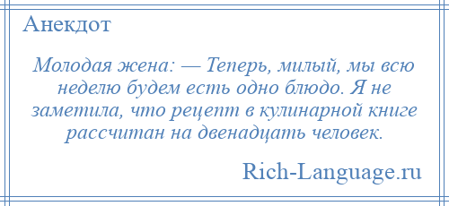 
    Молодая жена: — Теперь, милый, мы всю неделю будем есть одно блюдо. Я не заметила, что рецепт в кулинарной книге рассчитан на двенадцать человек.