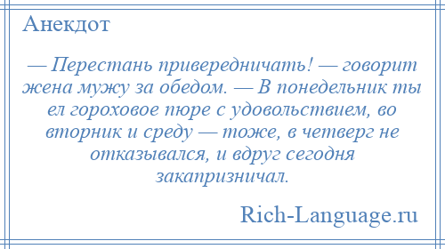 
    — Перестань привередничать! — говорит жена мужу за обедом. — В понедельник ты ел гороховое пюре с удовольствием, во вторник и среду — тоже, в четверг не отказывался, и вдруг сегодня закапризничал.