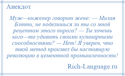 
    Муж—инженер говорит жене: — Милая Бэтти, не поделишься ли ты со мной рецептом этого пирога? — Ты хочешь кого—то удивить своими кулинарными способностями? — Нет! Я уверен, что твой метод произвел бы настоящую революцию в цементной промышленности!