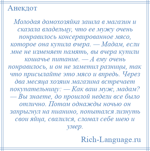 
    Молодая домохозяйка зашла в магазин и сказала владельцу, что ее мужу очень понравилось консервированное мясо, которое она купила вчера. — Мадам, если мне не изменяет память, вы вчера купили кошачье питание. — А ему очень понравилось, и он не заметил разницы, так что присылайте это мясо и впредь. Через два месяца хозяин магазина встречает покупательницу: — Как ваш муж, мадам? — Вы знаете, до прошлой недели все было отлично. Потом однажды ночью он запрыгнул на пианино, попытался лизнуть свои яйца, свалился, сломал себе шею и умер.
