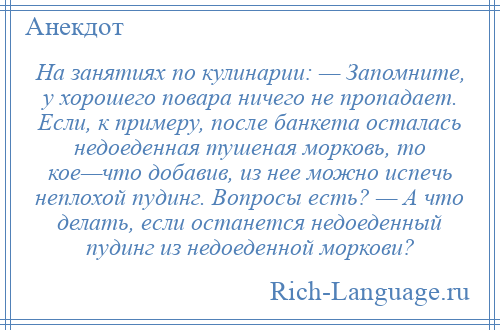 
    На занятиях по кулинарии: — Запомните, у хорошего повара ничего не пропадает. Если, к примеру, после банкета осталась недоеденная тушеная морковь, то кое—что добавив, из нее можно испечь неплохой пудинг. Вопросы есть? — А что делать, если останется недоеденный пудинг из недоеденной моркови?