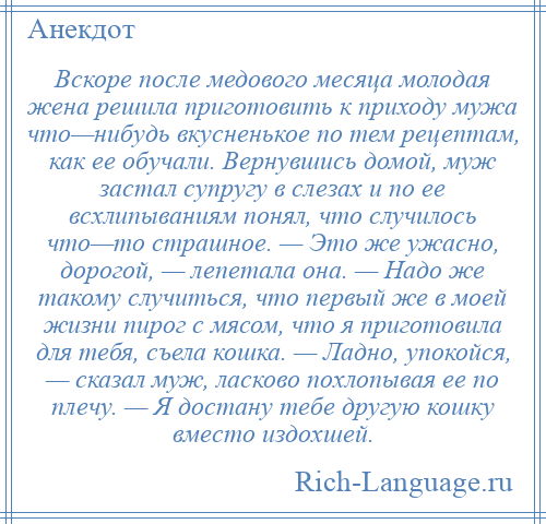 
    Вскоре после медового месяца молодая жена решила приготовить к приходу мужа что—нибудь вкусненькое по тем рецептам, как ее обучали. Вернувшись домой, муж застал супругу в слезах и по ее всхлипываниям понял, что случилось что—то страшное. — Это же ужасно, дорогой, — лепетала она. — Надо же такому случиться, что первый же в моей жизни пирог с мясом, что я приготовила для тебя, съела кошка. — Ладно, упокойся, — сказал муж, ласково похлопывая ее по плечу. — Я достану тебе другую кошку вместо издохшей.