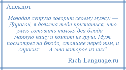 
    Молодая супруга говорит своему мужу: — Дорогой, я должна тебе признаться, что умею готовить только два блюда — манную кашу и компот из груш. Муж посмотрел на блюдо, стоящее перед ним, и спросил: — А это которое из них?