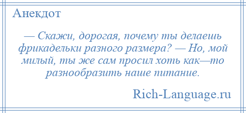 
    — Скажи, дорогая, почему ты делаешь фрикадельки разного размера? — Но, мой милый, ты же сам просил хоть как—то разнообразить наше питание.