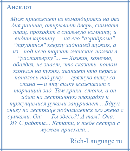 
    Муж приезжает из командировки на два дня раньше, открывает дверь, снимает плащ, проходит в спальную комнату, и видит картину — на его аэродроме трудится кверху задницей мужик, а из—под него торчат женские ножки в растопырку ... — Хозяин, конечно, обалдел, не знает, что сказать, потом кинулся на кухню, хватает что первое попалось под руку — грязную вилку со стола — и эту вилку всаживает в торчащий зад. Там крики, стоны, а он идет на лестничную площадку и трясущимися руками закуривает... Вдруг снизу по лестнице поднимается его жена с сумками. Он: — Ты здесь?! А там? Она: — Я? С работы... Кстати, к тебе сестра с мужем приехала...