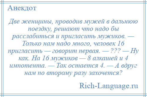 
    Две женщины, проводив мужей в дальнюю поездку, решают что надо бы расслабиться и пригласить мужиков. — Только нам надо много, человек 16 пригласить — говорит первая. — ??? — Ну как. На 16 мужиков — 8 алкашей и 4 импотента. — Так остается 4. — А вдруг нам по второму разу захочется?