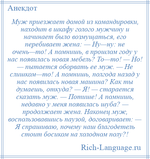 
    Муж приезжает домой из командировки, находит в шкафу голого мужчину и начинает было возмущаться, его перебивает жена: — Ну—ну: не очень—то! А помнишь, в прошлом году у нас появилась новая мебель? То—то! — Но! — пытается оборвать ее муж. — Не слишком—то! А помнишь, полгода назад у нас появилась новая машина? Как ты думаешь, откуда? — Я! — старается сказать муж. — Потише! А помнишь, недавно у меня появилась шуба? — продолжает жена. Наконец муж, воспользовавшись паузой, договаривает: — Я спрашиваю, почему наш благодетель стоит босиком на холодном полу?!