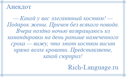 
    — Какой у вас элегантный костюм! — Подарок жены. Причем без всякого повода. Вчера поздно ночью возвращаюсь из командировки на день раньше намеченного срока — вижу, что этот костюм висит прямо возле кровати. Представляете, какой сюрприз!