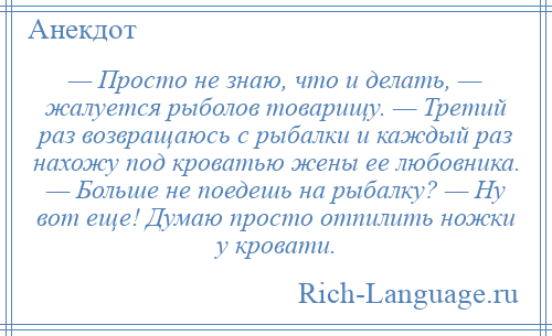 
    — Просто не знаю, что и делать, — жалуется рыболов товарищу. — Третий раз возвращаюсь с рыбалки и каждый раз нахожу под кроватью жены ее любовника. — Больше не поедешь на рыбалку? — Ну вот еще! Думаю просто отпилить ножки у кровати.