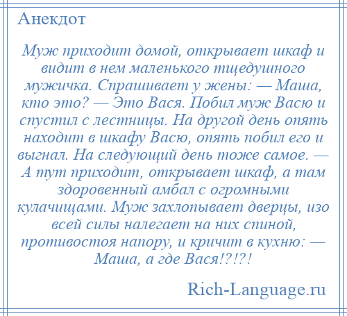 
    Муж приходит домой, открывает шкаф и видит в нем маленького тщедушного мужичка. Спрашивает у жены: — Маша, кто это? — Это Вася. Побил муж Васю и спустил с лестницы. На другой день опять находит в шкафу Васю, опять побил его и выгнал. На следующий день тоже самое. — А тут приходит, открывает шкаф, а там здоровенный амбал с огромными кулачищами. Муж захлопывает дверцы, изо всей силы налегает на них спиной, противостоя напору, и кричит в кухню: — Маша, а где Вася!?!?!