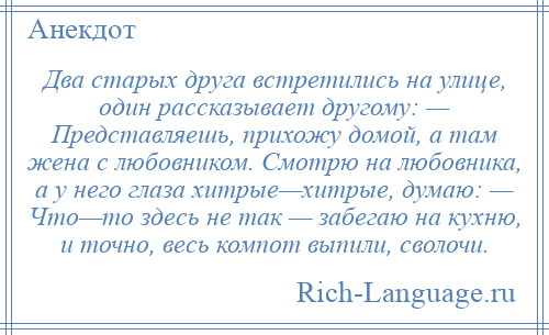 
    Два старых друга встретились на улице, один рассказывает другому: — Представляешь, прихожу домой, а там жена с любовником. Смотрю на любовника, а у него глаза хитрые—хитрые, думаю: — Что—то здесь не так — забегаю на кухню, и точно, весь компот выпили, сволочи.