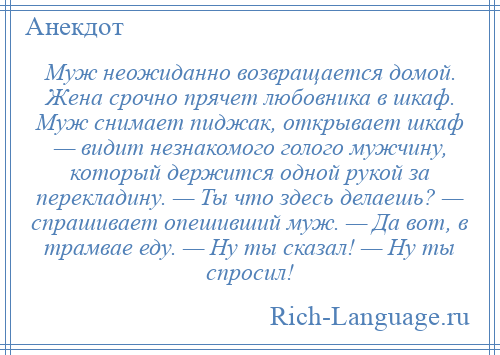 
    Муж неожиданно возвращается домой. Жена срочно прячет любовника в шкаф. Муж снимает пиджак, открывает шкаф — видит незнакомого голого мужчину, который держится одной рукой за перекладину. — Ты что здесь делаешь? — спрашивает опешивший муж. — Да вот, в трамвае еду. — Ну ты сказал! — Ну ты спросил!