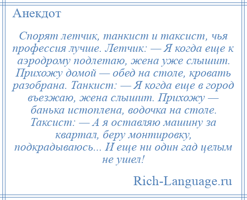 
    Спорят летчик, танкист и таксист, чья профессия лучше. Летчик: — Я когда еще к аэродрому подлетаю, жена уже слышит. Прихожу домой — обед на столе, кровать разобрана. Танкист: — Я когда еще в город въезжаю, жена слышит. Прихожу — банька истоплена, водочка на столе. Таксист: — А я оставляю машину за квартал, беру монтировку, подкрадываюсь... И еще ни один гад целым не ушел!