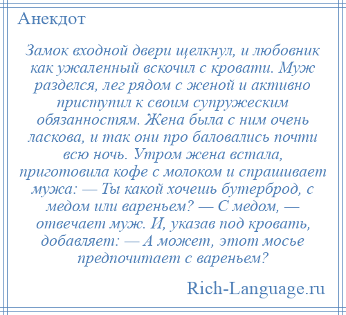 
    Замок входной двери щелкнул, и любовник как ужаленный вскочил с кровати. Муж разделся, лег рядом с женой и активно приступил к своим супружеским обязанностям. Жена была с ним очень ласкова, и так они про баловались почти всю ночь. Утром жена встала, приготовила кофе с молоком и спрашивает мужа: — Ты какой хочешь бутерброд, с медом или вареньем? — С медом, — отвечает муж. И, указав под кровать, добавляет: — А может, этот мосье предпочитает с вареньем?