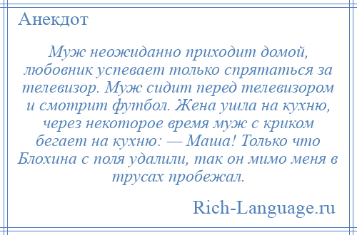 
    Муж неожиданно приходит домой, любовник успевает только спрятаться за телевизор. Муж сидит перед телевизором и смотрит футбол. Жена ушла на кухню, через некоторое время муж с криком бегает на кухню: — Маша! Только что Блохина с поля удалили, так он мимо меня в трусах пробежал.