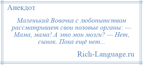 
    Маленький Вовочка с любопытством рассматривает свои половые органы: — Мама, мама! А это мои мозги? — Нет, сынок. Пока ещё нет...