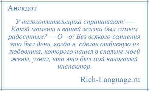 
    У налогоплательщика спрашивают: — Какой момент в вашей жизни был самым радостным? — О—о! Без всякого сомнения это был день, когда я, сделав отбивную из любовника, которого нашел в спальне моей жены, узнал, что это был мой налоговый инспектор.