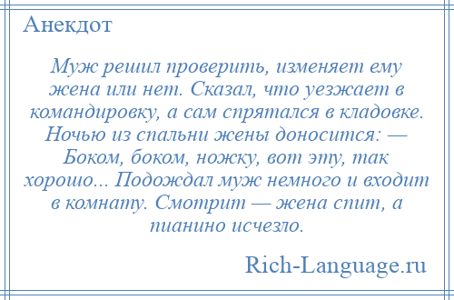 
    Муж решил проверить, изменяет ему жена или нет. Сказал, что уезжает в командировку, а сам спрятался в кладовке. Ночью из спальни жены доносится: — Боком, боком, ножку, вот эту, так хорошо... Подождал муж немного и входит в комнату. Смотрит — жена спит, а пианино исчезло.