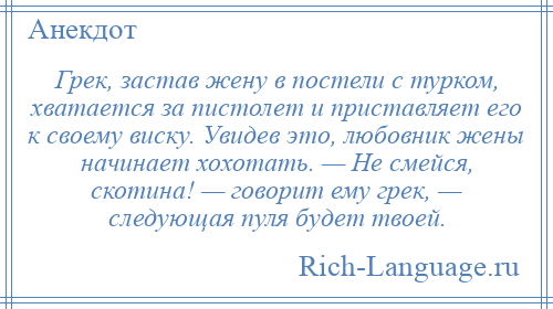 
    Грек, застав жену в постели с турком, хватается за пистолет и приставляет его к своему виску. Увидев это, любовник жены начинает хохотать. — Не смейся, скотина! — говорит ему грек, — следующая пуля будет твоей.