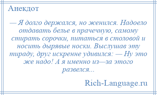 
    — Я долго держался, но женился. Надоело отдавать белье в прачечную, самому стирать сорочки, питаться в столовой и носить дырявые носки. Выслушав эту тираду, друг искренне удивился: — Ну это же надо! А я именно из—за этого развелся...