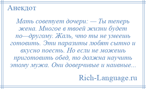 
    Мать советует дочери: — Ты теперь жена. Многое в твоей жизни будет по—другому. Жаль, что ты не умеешь готовить. Эти паразиты любят сытно и вкусно поесть. Но если не можешь приготовить обед, то должна научить этому мужа. Они доверчивые и наивные...