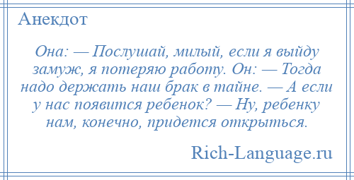 
    Она: — Послушай, милый, если я выйду замуж, я потеряю работу. Он: — Тогда надо держать наш брак в тайне. — А если у нас появится ребенок? — Ну, ребенку нам, конечно, придется открыться.