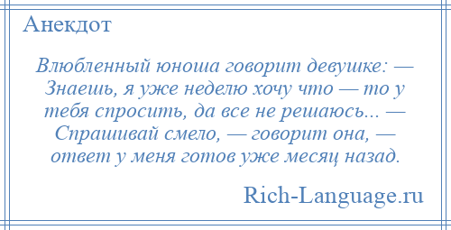 
    Влюбленный юноша говорит девушке: — Знаешь, я уже неделю хочу что — то у тебя спросить, да все не решаюсь... — Спрашивай смело, — говорит она, — ответ у меня готов уже месяц назад.