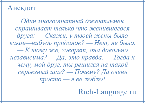 
    Один многоопытный джентльмен спрашивает только что женившегося друга: — Скажи, у твоей жены было какое—нибудь приданое? — Нет, не было. — К тому же, говорят, она довольно независима? — Да, это правда. — Тогда к чему, мой друг, ты решился на такой серьезный шаг? — Почему? Да очень просто — я ее люблю!