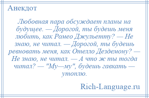 
    Любовная пара обсуждает планы на будущее. — Дорогой, ты будешь меня любить, как Ромео Джульетту? — Не знаю, не читал. — Дорогой, ты будешь ревновать меня, как Отелло Дездемону? — Не знаю, не читал. — А что ж ты тогда читал? — Му—му , будешь гавкать — утоплю.